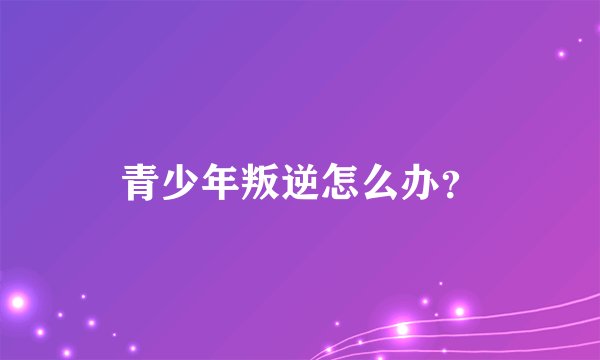 青少年叛逆怎么办?