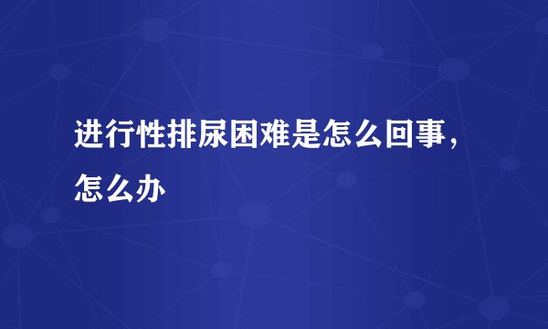 进行性排尿困难是怎么回事，怎么办