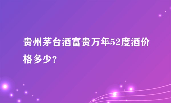 贵州茅台酒富贵万年52度酒价格多少？
