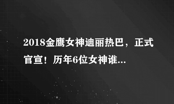 2018金鹰女神迪丽热巴，正式官宣！历年6位女神谁与争锋！
