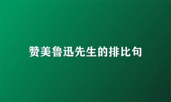 赞美鲁迅先生的排比句