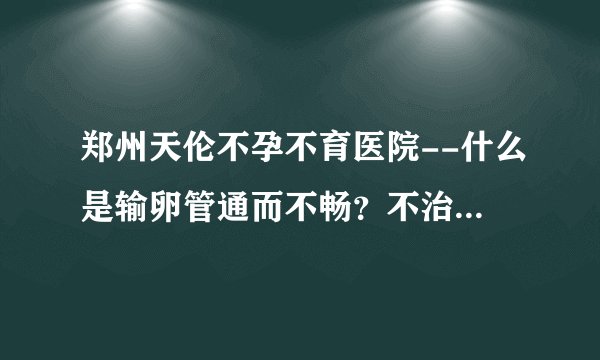 郑州天伦不孕不育医院--什么是输卵管通而不畅?不治疗可以怀孕吗