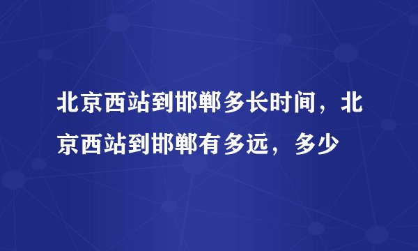 北京西站到邯郸多长时间,北京西站到邯郸有多远,多少