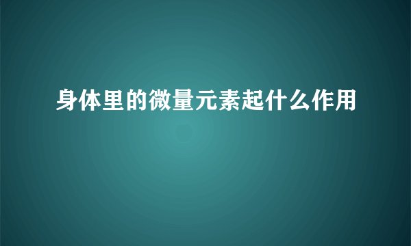 身体里的微量元素起什么作用
