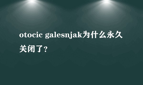 otocic galesnjak为什么永久关闭了?