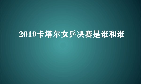 2019卡塔尔女乒决赛是谁和谁