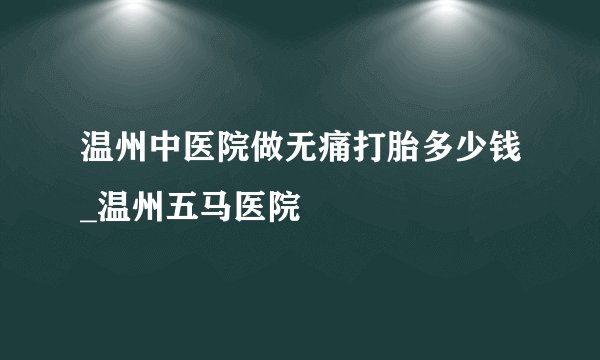 温州中医院做无痛打胎多少钱_温州五马医院