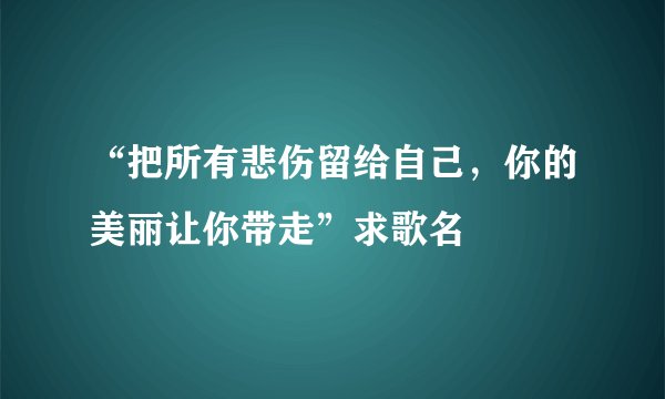 “把所有悲伤留给自己,你的美丽让你带走”求歌名
