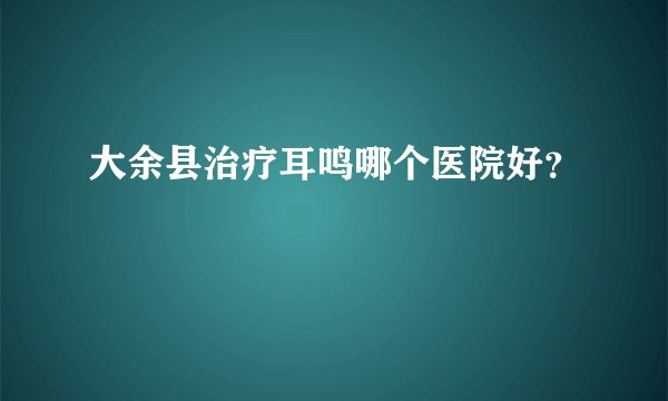 大余县治疗耳鸣哪个医院好？