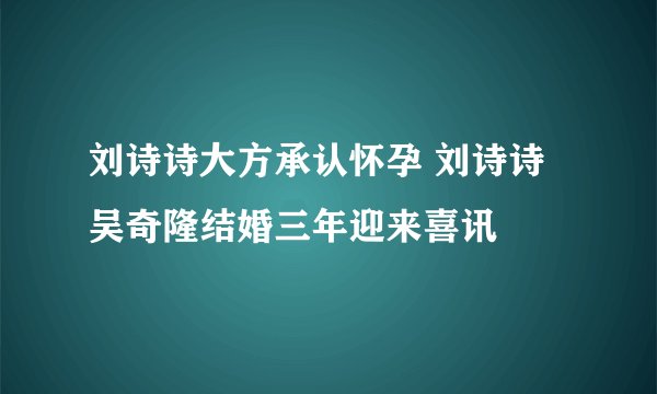 刘诗诗大方承认怀孕 刘诗诗吴奇隆结婚三年迎来喜讯