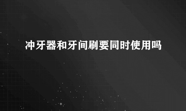 冲牙器和牙间刷要同时使用吗