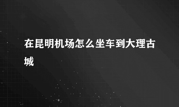 在昆明机场怎么坐车到大理古城