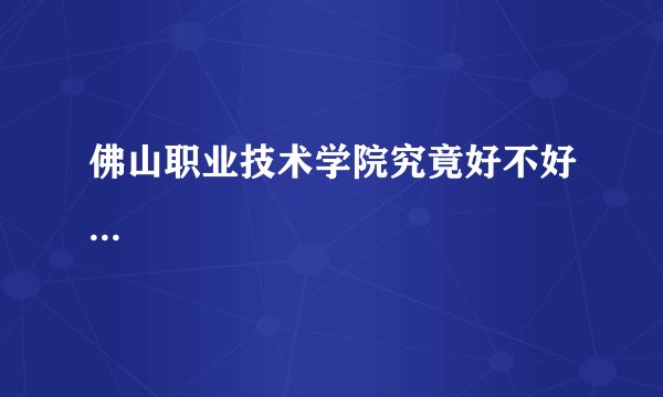 佛山职业技术学院究竟好不好...