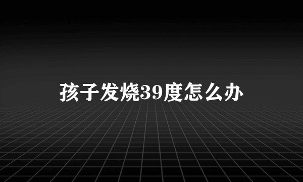孩子发烧39度怎么办