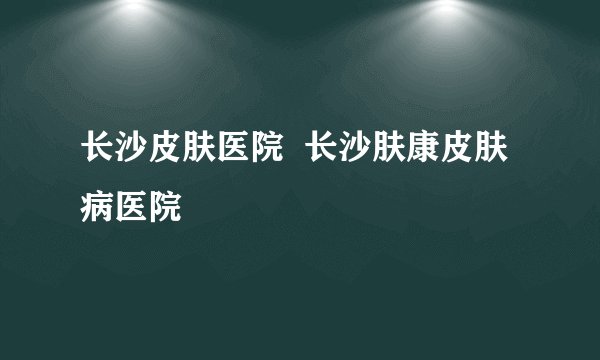 长沙皮肤医院  长沙肤康皮肤病医院