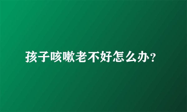 孩子咳嗽老不好怎么办?