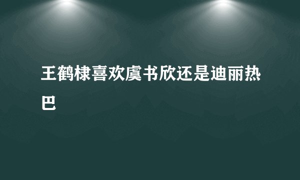 王鹤棣喜欢虞书欣还是迪丽热巴