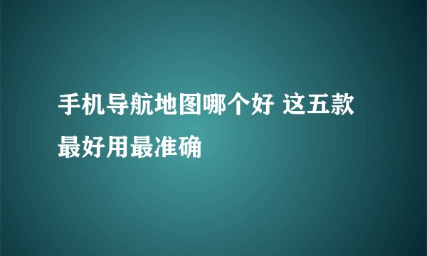 手机导航地图哪个好 这五款最好用最准确