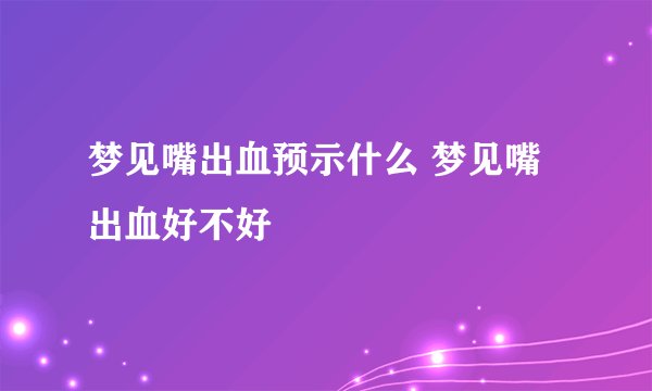 梦见嘴出血预示什么 梦见嘴出血好不好