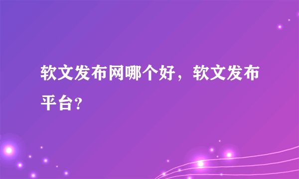 软文发布网哪个好,软文发布平台?