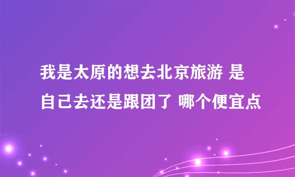 我是太原的想去北京旅游 是自己去还是跟团了 哪个便宜点