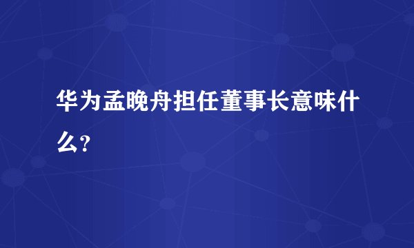 华为孟晚舟担任董事长意味什么？