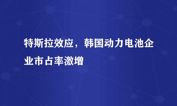特斯拉效应，韩国动力电池企业市占率激增
