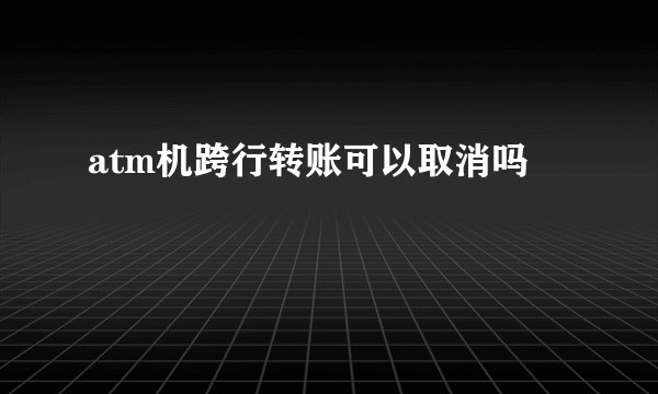 atm机跨行转账可以取消吗