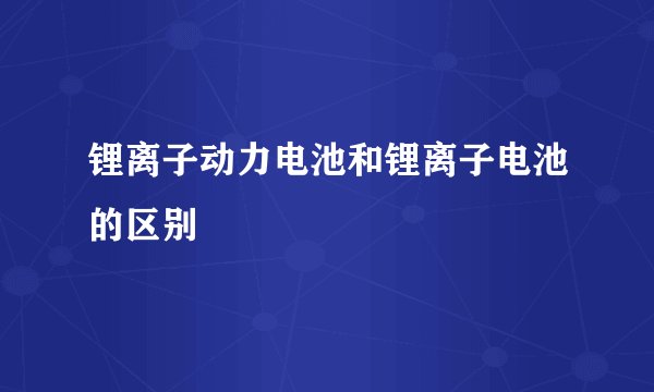锂离子动力电池和锂离子电池的区别