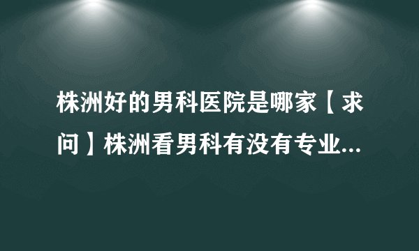 株洲好的男科医院是哪家【求问】株洲看男科有没有专业男科医院