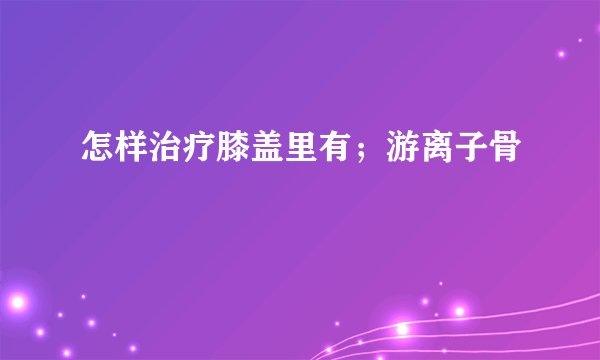 怎样治疗膝盖里有；游离子骨