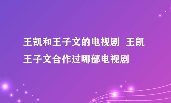 王凯和王子文的电视剧 王凯王子文合作过哪部电视剧