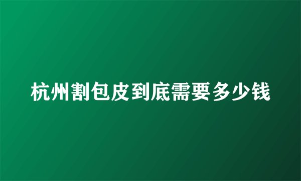 杭州割包皮到底需要多少钱