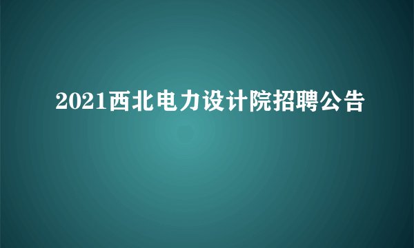 2021西北电力设计院招聘公告