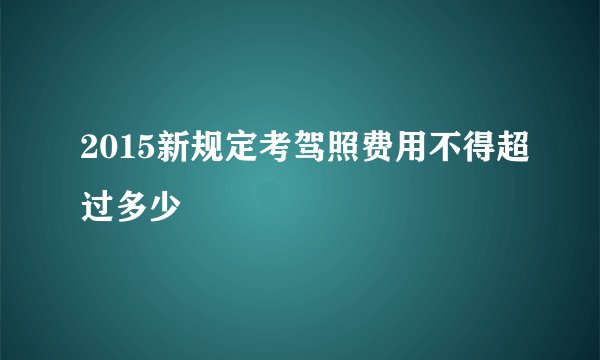2015新规定考驾照费用不得超过多少