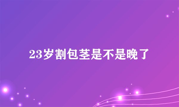 23岁割包茎是不是晚了