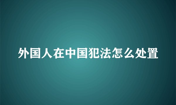 外国人在中国犯法怎么处置