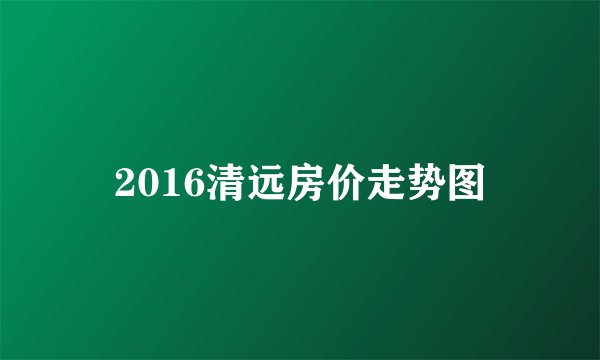 2016清远房价走势图