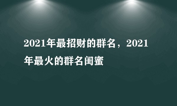 2021年最招财的群名,2021年最火的群名闺蜜