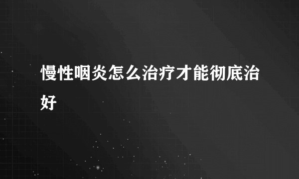 慢性咽炎怎么治疗才能彻底治好
