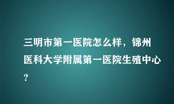 三明市第一医院怎么样,锦州医科大学附属第一医院生殖中心?