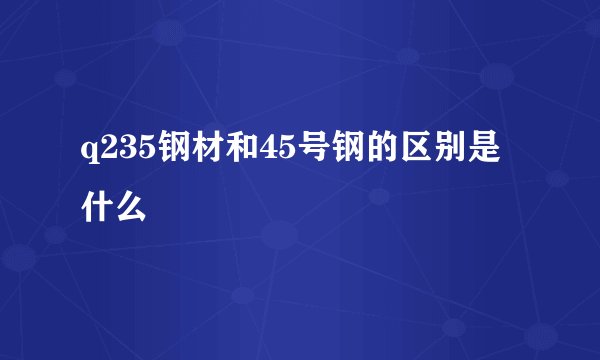 q235钢材和45号钢的区别是什么