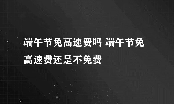 端午节免高速费吗 端午节免高速费还是不免费