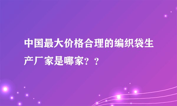 中国最大价格合理的编织袋生产厂家是哪家？？
