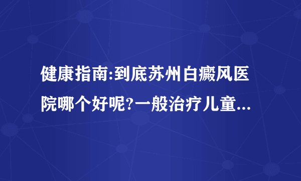 健康指南:到底苏州白癜风医院哪个好呢?一般治疗儿童白瘦风有什么需要注意的呢?