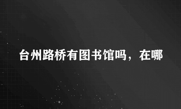 台州路桥有图书馆吗，在哪