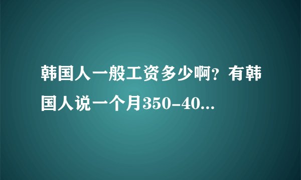 韩国人一般工资多少啊？有韩国人说一个月350-400万韩币？一般人能这么多吗？