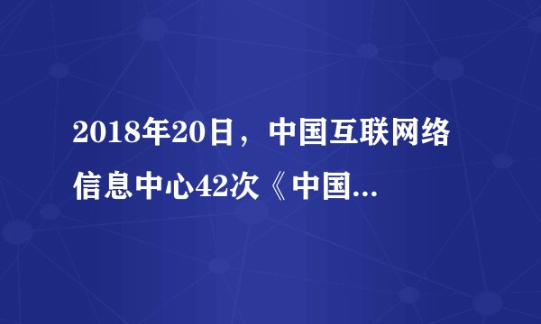 2018年20日,中国互联网络信息中心42次《中国互联网络发展状况统计报告》。截至6月8.02亿,普及率为2018年5.69亿,相较6.7%,占网民总体比例达到5.57亿,相较10.2%,使用比例达到