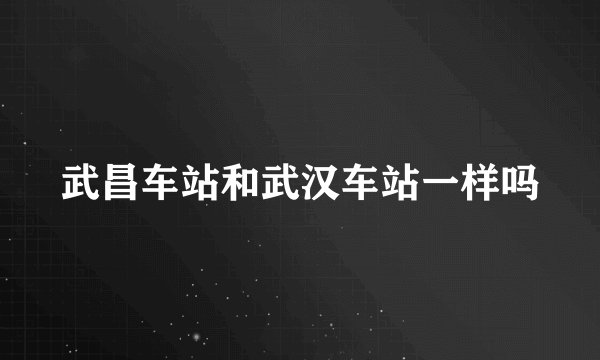 武昌车站和武汉车站一样吗