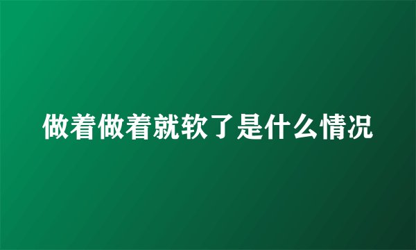 做着做着就软了是什么情况